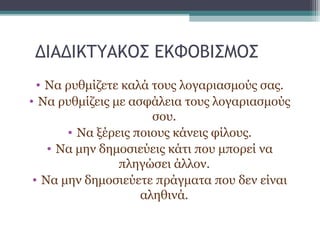 ΔΙΑΔΙΚΤΥΑΚΟΣ ΕΚΦΟΒΙΣΜΟΣ
• Να ρυθμίζετε καλά τους λογαριασμούς σας.
• Να ρυθμίζεις με ασφάλεια τους λογαριασμούς
σου.
• Να ξέρεις ποιους κάνεις φίλους.
• Να μην δημοσιεύεις κάτι που μπορεί να
πληγώσει άλλον.
• Να μην δημοσιεύετε πράγματα που δεν είναι
αληθινά.
 