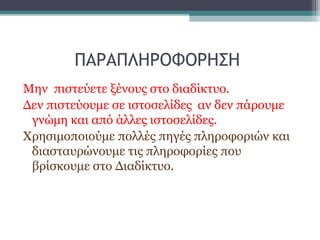 ΠΑΡΑΠΛΗΡΟΦΟΡΗΣΗ
Μην πιστεύετε ξένους στο διαδίκτυο.
Δεν πιστεύουμε σε ιστοσελίδες αν δεν πάρουμε
γνώμη και από άλλες ιστοσελίδες.
Χρησιμοποιούμε πολλές πηγές πληροφοριών και
διασταυρώνουμε τις πληροφορίες που
βρίσκουμε στο Διαδίκτυο.
 