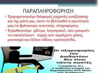 ΠΑΡΑΠΛΗΡΟΦΟΡΗΣΗ
• Χρησιμοποιούμε διάφορες μηχανές αναζήτησης
και όχι μόνο μια, ώστε να βελτιωθεί η ικανότητά
μας να βρίσκουμε ποιοτικές πληροφορίες.
• Εγκαθιστούμε φίλτρα λογισμικού, που μπορούν
να αποκλείσουν πηγές που περιέχουν μίσος,
ρατσισμό και άλλου είδους προπαγάνδα.
 