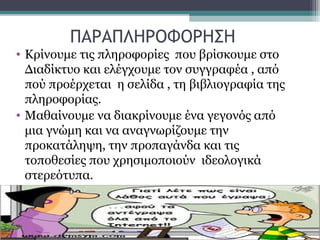 ΠΑΡΑΠΛΗΡΟΦΟΡΗΣΗ
• Κρίνουμε τις πληροφορίες που βρίσκουμε στο
Διαδίκτυο και ελέγχουμε τον συγγραφέα , από
πού προέρχεται η σελίδα , τη βιβλιογραφία της
πληροφορίας.
• Μαθαίνουμε να διακρίνουμε ένα γεγονός από
μια γνώμη και να αναγνωρίζουμε την
προκατάληψη, την προπαγάνδα και τις
τοποθεσίες που χρησιμοποιούν ιδεολογικά
στερεότυπα.
 