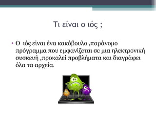 Τι είναι ο ιός ;
• Ο ιός είναι ένα κακόβουλο ,παράνομο
πρόγραμμα που εμφανίζεται σε μια ηλεκτρονική
συσκευή ,προκαλεί προβλήματα και διαγράφει
όλα τα αρχεία.
 