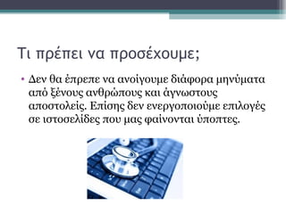 Τι πρέπει να προσέχουμε;
• Δεν θα έπρεπε να ανοίγουμε διάφορα μηνύματα
από ξένους ανθρώπους και άγνωστους
αποστολείς. Επίσης δεν ενεργοποιούμε επιλογές
σε ιστοσελίδες που μας φαίνονται ύποπτες.
 