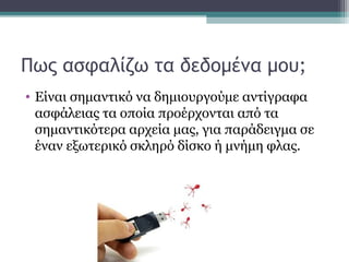 Πως ασφαλίζω τα δεδομένα μου;
• Είναι σημαντικό να δημιουργούμε αντίγραφα
ασφάλειας τα οποία προέρχονται από τα
σημαντικότερα αρχεία μας, για παράδειγμα σε
έναν εξωτερικό σκληρό δίσκο ή μνήμη φλας.
 