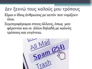 Δεν ξεχνώ τους καλούς μου τρόπους
Είμαι ο ίδιος άνθρωπος με αυτόν που νομίζουν
όλοι.
Συμπεριφέρομαι στους άλλους, όπως μου
φέρονται και οι άλλοι δηλαδή με καλούς
τρόπους και ευγένεια.
 