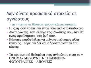 Μην δίνετε προσωπικά στοιχεία σε
αγνώστους
▫ Δεν πρέπει να δίνουμε προσωπικά μας στοιχεία
• Η ζωή σου πρέπει να είναι ιδιωτική στο διαδίκτυο
• Διατηρώντας τον έλεγχο της ιδιωτικής σου, δεν θα
έχεις προβλήματα στη ζωή σου.
• Κάποιες φορές θέλεις να μείνεις ανώνυμος αλλά
κάποιος μπορεί να δει κάθε δραστηριότητα που
κάνεις.
• Τα προσωπικά δεδομένα ενός ανθρώπου είναι το =
ΟΝΟΜΑ- ΔΙΕΥΘΥΝΣΗ- ΤΗΛΕΦΩΝΟ-
ΦΩΤΟΓΡΑΦΙΕΣ – ΑΠΟΨΕΙΣ
 