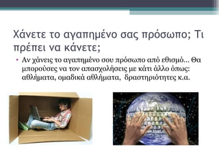 Χάνετε το αγαπημένο σας πρόσωπο; Τι
πρέπει να κάνετε;
• Αν χάνεις το αγαπημένο σου πρόσωπο από εθισμό… Θα
μπορούσες να τον απασχολήσεις με κάτι άλλο όπως:
αθλήματα, ομαδικά αθλήματα, δραστηριότητες κ.α.
 