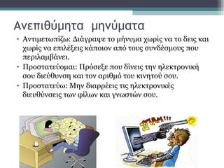 Ανεπιθύμητα μηνύματα
• Αντιμετωπίζω: Διάγραψε το μήνυμα χωρίς να το δεις και
χωρίς να επιλέξεις κάποιον από τους συνδέσμους που
περιλαμβάνει.
• Προστατεύομαι: Πρόσεξε που δίνεις την ηλεκτρονική
σου διεύθυνση και τον αριθμό του κινητού σου.
• Προστατεύω: Μην διαρρέεις τις ηλεκτρονικές
διευθύνσεις των φίλων και γνωστών σου.
 