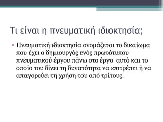 Τι είναι η πνευματική ιδιοκτησία;
• Πνευματική ιδιοκτησία ονομάζεται το δικαίωμα
που έχει ο δημιουργός ενός πρωτότυπου
πνευματικού έργου πάνω στο έργο αυτό και το
οποίο του δίνει τη δυνατότητα να επιτρέπει ή να
απαγορεύει τη χρήση του από τρίτους.
 
