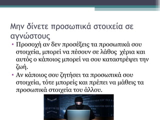 Μην δίνετε προσωπικά στοιχεία σε
αγνώστους
• Προσοχή αν δεν προσέξεις τα προσωπικά σου
στοιχεία, μπορεί να πέσουν σε λάθος χέρια και
αυτός ο κάποιος μπορεί να σου καταστρέψει την
ζωή.
• Αν κάποιος σου ζητήσει τα προσωπικά σου
στοιχεία, τότε μπορείς και πρέπει να μάθεις τα
προσωπικά στοιχεία του άλλου.
 