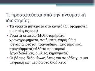 Τι προστατεύεται από την πνευματική
ιδιοκτησία;
• Τα γραπτά μηνύματα στο κινητό (Οι εφαρμογές
οι οποίες έχουμε)
• Γραπτά κείμενα (Μυθιστορήματα,
χρονογραφήματα, ποιήματα, παραμύθια
,σενάρια ,στόχοι τραγουδιών, επιστημονικά
προγράμματα)αλλά τα προφορικά
έργα(διαλέξεις, ομιλίες, κηρύγματα)
• Οι βάσεις δεδομένων, όπως για παράδειγμα μια
ψηφιακή εφημερίδα στο διαδίκτυο
 