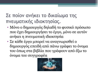 Σε ποίον ανήκει το δικαίωμα της
πνευματικής ιδιοκτησίας.
• Μόνο ο δημιουργός δηλαδή το φυσικό πρόσωπο
που έχει δημιουργήσει το έργο, μόνο σε αυτόν
ανήκει η πνευματική ιδιοκτησία
• Σε κάθε έργο μπορεί να αναγνωρισθεί ο
δημιουργός επειδή από πάνω γράφει το όνομα
του όπως στα βιβλία που γράφουν από έξω το
όνομα του συγγραφέα
 