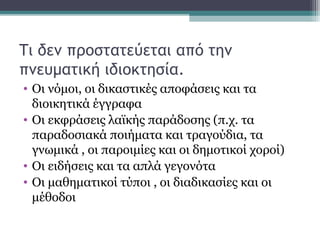 Τι δεν προστατεύεται από την
πνευματική ιδιοκτησία.
• Οι νόμοι, οι δικαστικές αποφάσεις και τα
διοικητικά έγγραφα
• Οι εκφράσεις λαϊκής παράδοσης (π.χ. τα
παραδοσιακά ποιήματα και τραγούδια, τα
γνωμικά , οι παροιμίες και οι δημοτικοί χοροί)
• Οι ειδήσεις και τα απλά γεγονότα
• Οι μαθηματικοί τύποι , οι διαδικασίες και οι
μέθοδοι
 