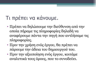 Τι πρέπει να κάνουμε.
• Πρέπει να δηλώσουμε την διεύθυνση από την
οποία πήραμε τις πληροφορίες δηλαδή να
αναφέρουμε πάντα την πηγή που αντλήσαμε τις
πληροφορίες.
• Πριν την χρήση ενός έργου, θα πρέπει να
πάρουμε την άδεια του δημιουργού του.
• Πριν την αξιοποίηση ενός έργου, κοιτάμε
αναλυτικά τους όρους, που το συνοδεύει.
 
