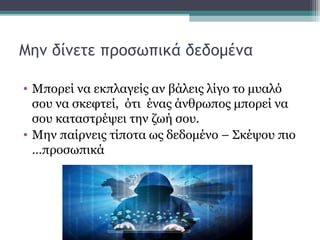 Μην δίνετε προσωπικά δεδομένα
• Μπορεί να εκπλαγείς αν βάλεις λίγο το μυαλό
σου να σκεφτεί, ότι ένας άνθρωπος μπορεί να
σου καταστρέψει την ζωή σου.
• Μην παίρνεις τίποτα ως δεδομένο – Σκέψου πιο
…προσωπικά
 