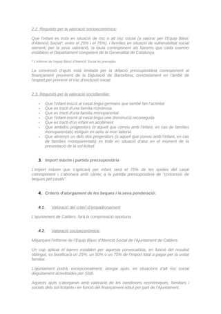 2.2. Requisits per la valoració socioeconòmica:
Que l’infant es trobi en situació de risc o alt risc social (a valorar per l’Equip Bàsic
d’Atenció Social*, entre el 25% i el 75%), i famílies en situació de vulnerabilitat social
atenent, per la seva valoració, la taula corresponent als barems que cada exercici
estableixi el Departament competent de la Generalitat de Catalunya.
* L’informe de l’equip Bàsic d’Atenció Social és preceptiu.
La concessió d’ajuts està limitada per la dotació pressupostària corresponent al
finançament provinent de la Diputació de Barcelona, concretament en l’àmbit de
l’esport per prevenir el risc d’exclusió social.
2.3. Requisits per la valoració sociofamiliar:
- Que l’infant inscrit al casal tingui germans que també fan l’activitat
- Que es tracti d’una família nombrosa.
- Que es tracti d’una família monoparental
- Que l’infant inscrit al casal tingui una disminució reconeguda
- Que es tracti d’un infant en acolliment
- Que ambdós progenitors (o aquell que conviu amb l’infant, en cas de famílies
monoparentals) estiguin en actiu al mon laboral.
- Que almenys un dels dos progenitors (o aquell que conviu amb l’infant, en cas
de famílies monoparentals) es trobi en situació d’atur en el moment de la
presentació de la sol·licitud.
3. Import màxim i partida pressupostària
L’import màxim que s’aplicarà per infant serà el 75% de les quotes del casal
corresponent i s’abonarà amb càrrec a la partida pressupostària de “concessió de
beques pel casals”.
4. Criteris d’atorgament de les beques i la seva ponderació:
4.1. Valoració del criteri d’empadronament
L’ajuntament de Calders, farà la comprovació oportuna.
4.2. Valoració socioeconòmica:
Mitjançant l’informe de l’Equip Bàsic d’Atenció Social de l’Ajuntament de Calders.
Un cop aplicat el barem establert per aquesta convocatòria, en funció del resultat
obtingut, es bonificarà un 25%, un 50% o un 75% de l’import total a pagar per la unitat
familiar.
L’ajuntament podrà, excepcionalment, atorgar ajuts, en situacions d’alt risc social
degudament acreditades per SSB.
Aquests ajuts s’atorgaran amb valoració de les condicions econòmiques, familiars i
socials dels sol·licitants i en funció del finançament rebut per part de l’Ajuntament.
CodiValidació:54TDL335X9H5JZ6N2R52NHKW7|Verificació:http://calders.eadministracio.cat/
DocumentsignatelectrònicamentdesdelaplataformaesPublicoGestiona|Pàgina2de5
 