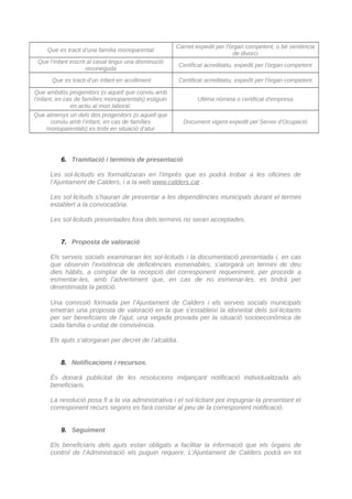 Que es tracti d’una família monoparental
Carnet expedit per l'òrgan competent, o bé sentència
de divorci
Que l’infant inscrit al casal tingui una disminució
reconeguda
Certificat acreditatiu, expedit per l'òrgan competent
Que es tracti d’un infant en acolliment Certificat acreditatiu, expedit per l'òrgan competent
Que ambdós progenitors (o aquell que conviu amb
l’infant, en cas de famílies monoparentals) estiguin
en actiu al mon laboral.
Ultima nòmina o certificat d'empresa
Que almenys un dels dos progenitors (o aquell que
conviu amb l’infant, en cas de famílies
monoparentals) es trobi en situació d’atur
Document vigent expedit pel Servei d'Ocupació
6. Tramitació i terminis de presentació
Les sol·licituds es formalitzaran en l’imprès que es podrà trobar a les oficines de
l’Ajuntament de Calders, i a la web www.calders.cat .
Les sol·licituds s’hauran de presentar a les dependències municipals durant el termini
establert a la convocatòria.
Les sol·licituds presentades fora dels terminis no seran acceptades.
7. Proposta de valoració
Els serveis socials examinaran les sol·licituds i la documentació presentada i, en cas
que observin l’existència de deficiències esmenables, s’atorgarà un termini de deu
dies hàbils, a comptar de la recepció del corresponent requeriment, per procedir a
esmentar-les, amb l’advertiment que, en cas de no esmenar-les, es tindrà per
desestimada la petició.
Una comissió formada per l’Ajuntament de Calders i els serveis socials municipals
emetran una proposta de valoració en la que s’estableixi la idoneïtat dels sol·licitants
per ser beneficiaris de l’ajut, una vegada provada per la situació socioeconòmica de
cada família o unitat de convivència.
Els ajuts s’atorgaran per decret de l’alcaldia.
8. Notificacions i recursos.
És donarà publicitat de les resolucions mitjançant notificació individualitzada als
beneficiaris.
La resolució posa fi a la via administrativa i el sol·licitant pot impugnar-la presentant el
corresponent recurs segons es farà constar al peu de la corresponent notificació.
9. Seguiment
Els beneficiaris dels ajuts estan obligats a facilitar la informació que els òrgans de
control de l’Administració els puguin requerir. L’Ajuntament de Calders podrà en tot
CodiValidació:54TDL335X9H5JZ6N2R52NHKW7|Verificació:http://calders.eadministracio.cat/
DocumentsignatelectrònicamentdesdelaplataformaesPublicoGestiona|Pàgina4de5
 