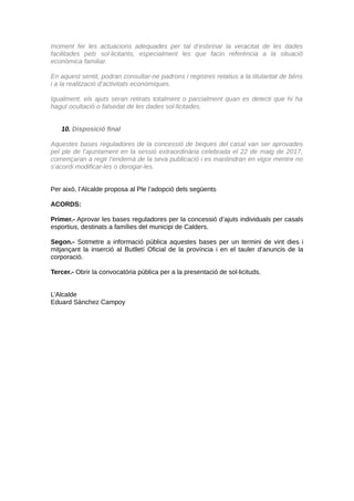 moment fer les actuacions adequades per tal d’esbrinar la veracitat de les dades
facilitades pels sol·licitants, especialment les que facin referència a la situació
econòmica familiar.
En aquest sentit, podran consultar-ne padrons i registres relatius a la titularitat de béns
i a la realització d’activitats econòmiques.
Igualment, els ajuts seran retirats totalment o parcialment quan es detecti que hi ha
hagut ocultació o falsedat de les dades sol·licitades.
10. Disposició final
Aquestes bases reguladores de la concessió de beques del casal van ser aprovades
pel ple de l’ajuntament en la sessió extraordinària celebrada el 22 de maig de 2017,
començaran a regir l’endemà de la seva publicació i es mantindran en vigor mentre no
s’acordi modificar-les o derogar-les.
Per això, l’Alcalde proposa al Ple l’adopció dels següents
ACORDS:
Primer.- Aprovar les bases reguladores per la concessió d’ajuts individuals per casals
esportius, destinats a famílies del municipi de Calders.
Segon.- Sotmetre a informació pública aquestes bases per un termini de vint dies i
mitjançant la inserció al Butlletí Oficial de la província i en el tauler d’anuncis de la
corporació.
Tercer.- Obrir la convocatòria pública per a la presentació de sol·licituds.
L’Alcalde
Eduard Sànchez Campoy
CodiValidació:54TDL335X9H5JZ6N2R52NHKW7|Verificació:http://calders.eadministracio.cat/
DocumentsignatelectrònicamentdesdelaplataformaesPublicoGestiona|Pàgina5de5
 