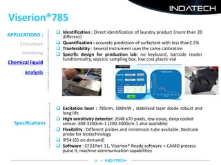 Viserion®785
10
Specifications
 Excitation laser : 785nm, 500mW , stabilized laser diode robust and
long life
 High sensitivity detector: 2048 x70 pixels, low noise, deep cooled
sensor. 300-3200cm-1 (200-3000cm-1 also available)
 Flexibility : Different probes and immersion tube available. Dedicate
probe for biotechnology
 IP54 (65 on demand)
 Software : CF21Part 11, Viserion® Ready software + CAMO process
pulse II, machine communication capabilities
APPLICATIONS :
Cell culture
monitoing
Chemical liquid
analysis
 Identification : Direct identification of laundry product (more than 20
different)
 Quantification : accurate prediction of surfactant with less than2.5%
 Tranferability : Several instrument uses the same calibration
 Specific design for production lab: no keyboard, barcode reader
fundtionnality, sepcicic sampling box, low cost plastic vial
 
