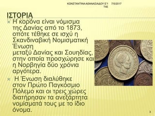 ΙΣΤΟΡΙΑ
 Η κορόνα είναι νόμισμα
της Δανίας από το 1873,
οπότε τέθηκε σε ισχύ η
Σκανδιναβική Νομισματική
Ένωση
μεταξύ Δανίας και Σουηδίας,
στην οποία προσχώρησε και
η Νορβηγία δύο χρόνια
αργότερα.
 Η Ένωση διαλύθηκε
στον Πρώτο Παγκόσμιο
Πόλεμο και οι τρεις χώρες
διατήρησαν τα ανεξάρτητα
νομίσματά τους με το ίδιο
όνομα.
7/5/2017ΚΩΝΣΤΑΝΤΙΝΑΑΘΑΝΑΣΙΑΔΟΥ Ε'1
Τ4Ε
3
 