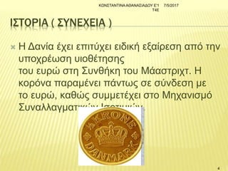 ΙΣΤΟΡΙΑ ( ΣΥΝΕΧΕΙΑ )
 Η Δανία έχει επιτύχει ειδική εξαίρεση από την
υποχρέωση υιοθέτησης
του ευρώ στη Συνθήκη του Μάαστριχτ. Η
κορόνα παραμένει πάντως σε σύνδεση με
το ευρώ, καθώς συμμετέχει στο Μηχανισμό
Συναλλαγματικών Ισοτιμιών.
7/5/2017ΚΩΝΣΤΑΝΤΙΝΑΑΘΑΝΑΣΙΑΔΟΥ Ε'1
Τ4Ε
4
 