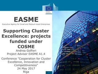 1
61% 23% 13% 3%
Supporting Cluster
Excellence: projects
funded under
COSME
Andrea Golfieri
Project Advisor EASME A1.4
Conference "Cooperation for Cluster
Excellence, Innovation and
Competitiveness"
24 May 2017
Riga
EASMEExecutive Agency for Small and Medium-sized Enterprises
 