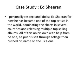 Case Study : Ed Sheeran
• I personally respect and idolise Ed Sheeran for
how he has became one of the top artists in
the world, dominating the charts in several
countries and releasing multiple top selling
albums. All of this on his own with help from
no one, he put his self through college then
pushed his name on the uk alone.
 