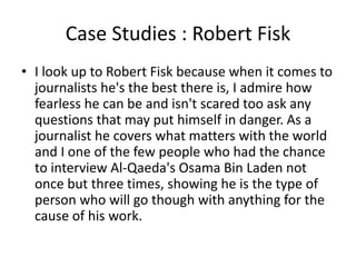 Case Studies : Robert Fisk
• I look up to Robert Fisk because when it comes to
journalists he's the best there is, I admire how
fearless he can be and isn't scared too ask any
questions that may put himself in danger. As a
journalist he covers what matters with the world
and I one of the few people who had the chance
to interview Al-Qaeda's Osama Bin Laden not
once but three times, showing he is the type of
person who will go though with anything for the
cause of his work.
 