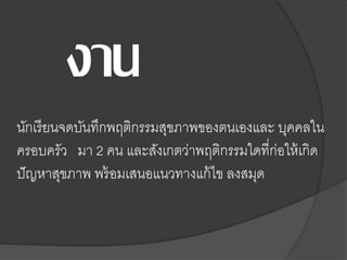 นักเรียนจดบันทึกพฤติกรรมสุขภาพของตนเองและ บุคคลใน
ครอบครัว มา 2 คน และสังเกตว่าพฤติกรรมใดที่ก่อให้เกิด
ปัญหาสุขภาพ พร้อมเสนอแนวทางแก้ไข ลงสมุด
งาน
 