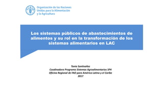 Los sistemas públicos de abastecimientos de
alimentos y su rol en la transformación de los
sistemas alimentarios en LAC
Tania Santivañez
Coodinadora Programa Sistemas Agroalimentarios SP4
Oficina Regional de FAO para América Latina y el Caribe
2017
 