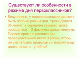 Существуют ли особенности в
режиме дня первоклассников?
• Безусловно, у первоклассников должен
быть особый режим дня. Уроки длятся
35 минут, в середине каждого урока
проводятся 1-2 физкультурные минутки.
Первое время в расписании
первоклассников всего 3 урока, чтобы
им легче было привыкать к новому виду
деятельности - учебной.
 