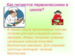 Как питаются первоклассники в
школе?
• В нашей школе организовано горячее
питание для всех учащихся школы –
завтраки, обеды, полдники (ученики
начальных классов получают
бесплатные завтраки). Для учеников
льготных категорий питание
бесплатное.
 