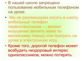 • В нашей школе запрещено
пользование мобильным телефоном
на уроке.
• Мы не рекомендуем носить в школу
мобильный телефон
первоклассникам — велико
искушение звонить маме по
малейшему поводу или поиграть на
уроке в электронную игру.
• Кроме того, дорогой телефон может
возбудить нездоровый интерес
одноклассников, можно потерять .
 