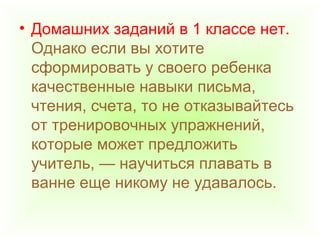 • Домашних заданий в 1 классе нет.
Однако если вы хотите
сформировать у своего ребенка
качественные навыки письма,
чтения, счета, то не отказывайтесь
от тренировочных упражнений,
которые может предложить
учитель, — научиться плавать в
ванне еще никому не удавалось.
 