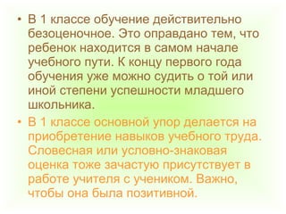 • В 1 классе обучение действительно
безоценочное. Это оправдано тем, что
ребенок находится в самом начале
учебного пути. К концу первого года
обучения уже можно судить о той или
иной степени успешности младшего
школьника.
• В 1 классе основной упор делается на
приобретение навыков учебного труда.
Словесная или условно-знаковая
оценка тоже зачастую присутствует в
работе учителя с учеником. Важно,
чтобы она была позитивной.
 