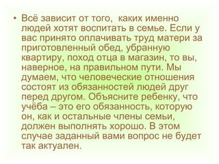 • Всё зависит от того, каких именно
людей хотят воспитать в семье. Если у
вас принято оплачивать труд матери за
приготовленный обед, убранную
квартиру, поход отца в магазин, то вы,
наверное, на правильном пути. Мы
думаем, что человеческие отношения
состоят из обязанностей людей друг
перед другом. Объясните ребенку, что
учёба – это его обязанность, которую
он, как и остальные члены семьи,
должен выполнять хорошо. В этом
случае заданный вами вопрос не будет
так актуален.
 