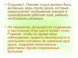 • Отдыхают. Причем отдых должен быть
активным, ведь после урока, который
предполагает пребывание ученика в
однообразной рабочей позе, ребенку
необходима разрядка.
• На переменах допускаются подвижные
и настольные игры (дети играют стоя).
Главное, чтобы во время игры
соблюдались правила безопасности и
школьники случайно не поранили друг
друга, подражая агрессивным
действиям героев современных
фильмов.
 