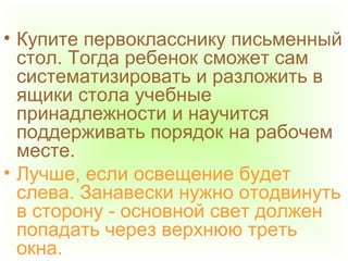 • Купите первокласснику письменный
стол. Тогда ребенок сможет сам
систематизировать и разложить в
ящики стола учебные
принадлежности и научится
поддерживать порядок на рабочем
месте.
• Лучше, если освещение будет
слева. Занавески нужно отодвинуть
в сторону - основной свет должен
попадать через верхнюю треть
окна.
 