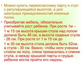 • Можно купить первокласснику парту и стул
с регулирующейся высотой, а для
школьных принадлежностей книжные
полки.
• Приобретая мебель, обязательно
учитывайте рост ребенка. При росте 1м –
1 м 15 см высота крышки стола над полом
должна быть 46 см, а высота сиденья стула
- 26 см. При росте от 1 м 15 см до
1 м 30 см высота стола должна быть 52см,
а стула - 30 см. Важно, чтобы ноги ученика
стояли на полу, спина прикасалась к спинке
стула, а между крышкой парты и грудью
ребенка могла пройти его ладонь.
 