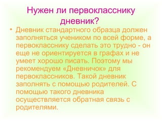 Нужен ли первокласснику
дневник?
• Дневник стандартного образца должен
заполняться учеником по всей форме, а
первокласснику сделать это трудно - он
еще не ориентируется в графах и не
умеет хорошо писать. Поэтому мы
рекомендуем «Дневничок» для
первоклассников. Такой дневник
заполнять с помощью родителей. С
помощью такого дневника
осуществляется обратная связь с
родителями.
 