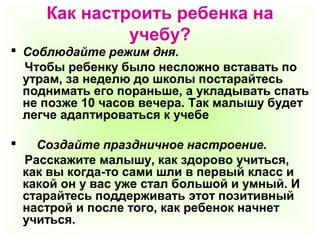Как настроить ребенка на
учебу?
 Соблюдайте режим дня.
Чтобы ребенку было несложно вставать по
утрам, за неделю до школы постарайтесь
поднимать его пораньше, а укладывать спать
не позже 10 часов вечера. Так малышу будет
легче адаптироваться к учебе
 Создайте праздничное настроение.
Расскажите малышу, как здорово учиться,
как вы когда-то сами шли в первый класс и
какой он у вас уже стал большой и умный. И
старайтесь поддерживать этот позитивный
настрой и после того, как ребенок начнет
учиться.
 