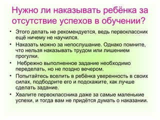Нужно ли наказывать ребёнка за
отсутствие успехов в обучении?
• Этого делать не рекомендуется, ведь первоклассник
ещё ничему не научился.
• Наказать можно за непослушание. Однако помните,
что нельзя наказывать трудом или лишением
прогулки.
• Небрежно выполненное задание необходимо
переделать, но не поздно вечером.
• Попытайтесь вселить в ребёнка уверенность в своих
силах, подбодрите его и подскажите, как лучше
сделать задание.
• Хвалите первоклассника даже за самые маленькие
успехи, и тогда вам не придётся думать о наказании.
 