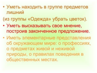 • Уметь находить в группе предметов
лишний
(из группы «Одежда» убрать цветок).
• Уметь высказывать свое мнение,
построив законченное предложение.
• Иметь элементарные представления
об окружающем мире: о профессиях,
о предметах живой и неживой
природы, о правилах поведения в
общественных местах.
 