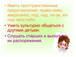 • Иметь пространственные
представления: право-лево,
вверх-вниз, под, над, из-за, из-
под чего-либо.
• Уметь культурно общаться с
другими детьми.
• Слушать старших и выполнять
их распоряжения.
 