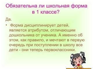 Обязательна ли школьная форма
в 1 классе?
Да.
• Форма дисциплинирует детей,
является атрибутом, отличающим
дошкольника от ученика. А именно об
этом, как правило, и мечтают в первую
очередь при поступлении в школу все
дети - они теперь первоклассники.
 