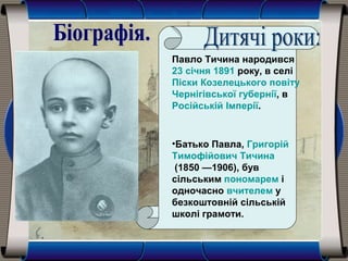 Павло Тичина народився
23 січня 1891 року, в селі
Піски Козелецького повіту
Чернігівської губернії, в
Російській Імперії.
•Батько Павла, Григорій
Тимофійович Тичина
(1850 —1906), був
сільським пономарем і
одночасно вчителем у
безкоштовній сільській
школі грамоти.
 