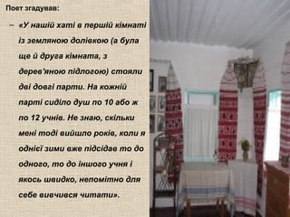 Поет згадував:
– «У нашій хаті в першій кімнаті
із земляною долівкою (а була
ще й друга кімната, з
дерев'яною підлогою) стояли
дві довгі парти. На кожній
парті сиділо душ по 10 або ж
по 12 учнів. Не знаю, скільки
мені тоді вийшло років, коли я
однієї зими вже підсідав то до
одного, то до іншого учня і
якось швидко, непомітно для
себе вивчився читати».
 