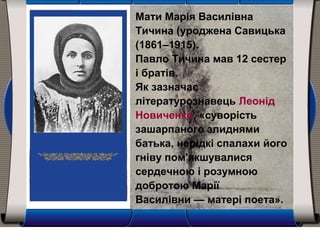 Мати Марія Василівна
Тичина (уроджена Савицька
(1861–1915).
Павло Тичина мав 12 сестер
і братів.
Як зазначає
літературознавець Леонід
Новиченко, «суворість
зашарпаного злиднями
батька, нерідкі спалахи його
гніву пом'якшувалися
сердечною і розумною
добротою Марії
Василівни — матері поета».
 