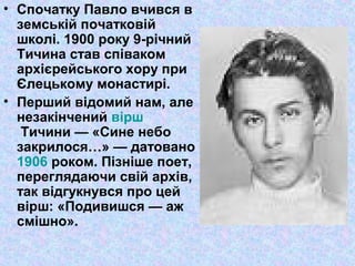 • Спочатку Павло вчився в
земській початковій
школі. 1900 року 9-річний
Тичина став співаком
архієрейського хору при
Єлецькому монастирі.
• Перший відомий нам, але
незакінчений вірш
Тичини — «Сине небо
закрилося…» — датовано
1906 роком. Пізніше поет,
переглядаючи свій архів,
так відгукнувся про цей
вірш: «Подивишся — аж
смішно».
 