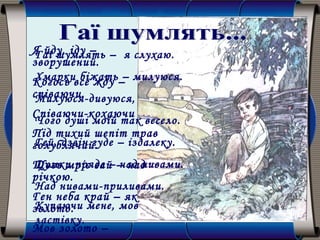 Гаї шумлять – я слухаю.
Хмарки біжать – милуюся.
Милуюся-дивуюся,
Чого душі моїй так весело.
Гей, дзвін гуде – іздалеку.
Думки пряде – над нивами.
Над нивами-приливами.
Купаючи мене, мов
ластівку.
Я йду, іду –
зворушений.
Когось все жду –
співаючи.
Співаючи-кохаючи
Під тихий шепіт трав
голублячий.
Щось мріє гай – над
річкою.
Ген неба край – як
золото.
Мов золото –
 
