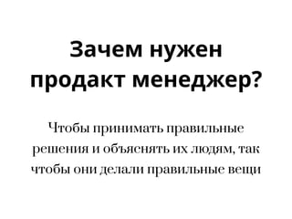 Зачем нужен
продакт менеджер?
Чтобы принимать правильные
решения и объяснять их людям, так
чтобы они делали правильные вещи
 